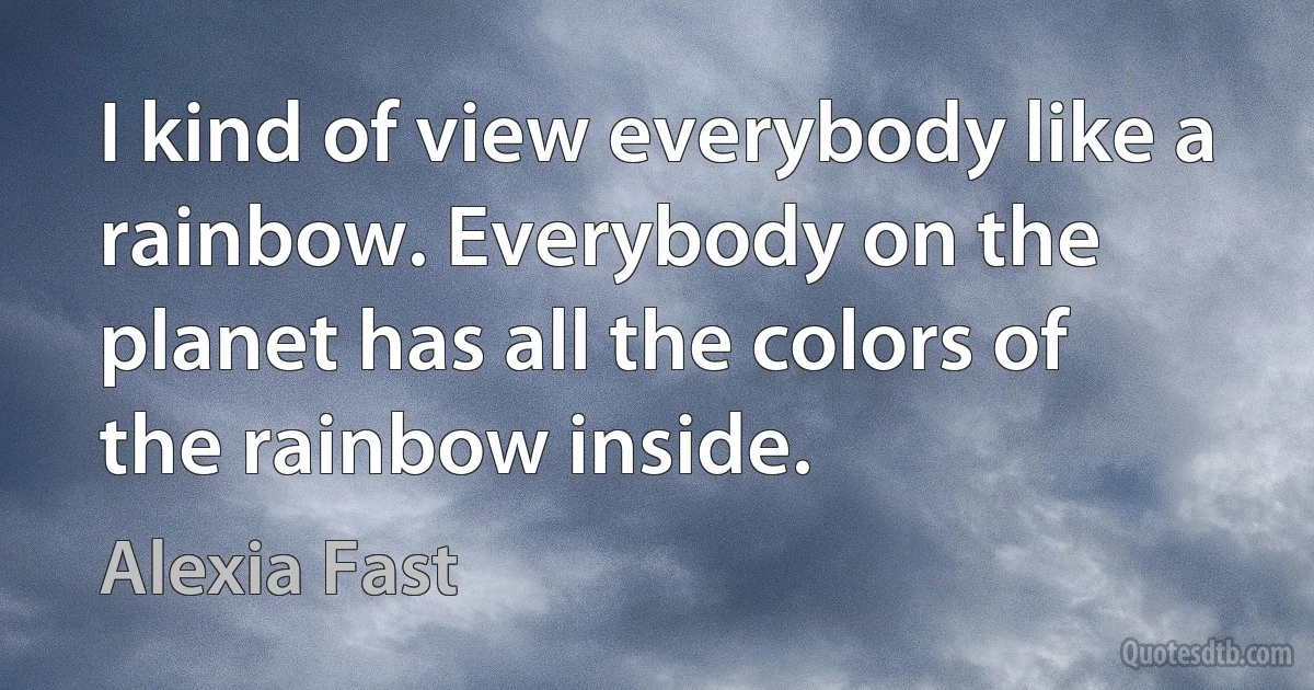 I kind of view everybody like a rainbow. Everybody on the planet has all the colors of the rainbow inside. (Alexia Fast)