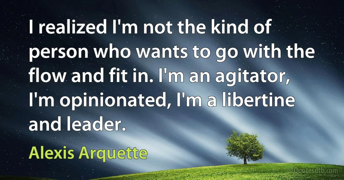 I realized I'm not the kind of person who wants to go with the flow and fit in. I'm an agitator, I'm opinionated, I'm a libertine and leader. (Alexis Arquette)