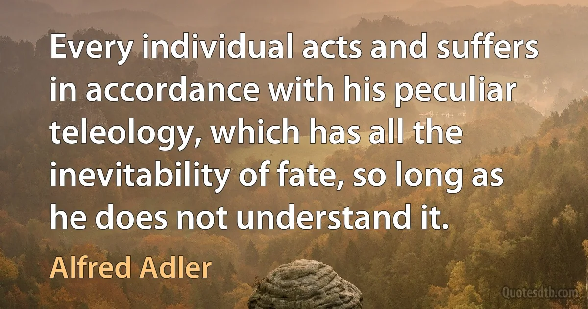 Every individual acts and suffers in accordance with his peculiar teleology, which has all the inevitability of fate, so long as he does not understand it. (Alfred Adler)