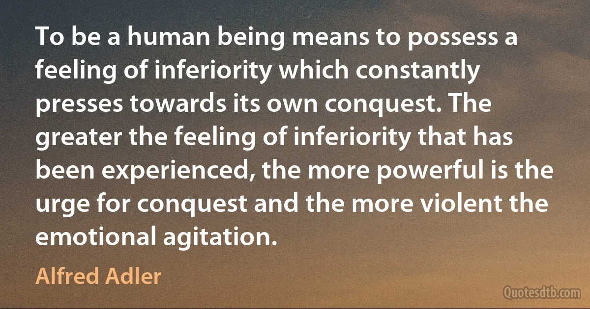 To be a human being means to possess a feeling of inferiority which constantly presses towards its own conquest. The greater the feeling of inferiority that has been experienced, the more powerful is the urge for conquest and the more violent the emotional agitation. (Alfred Adler)