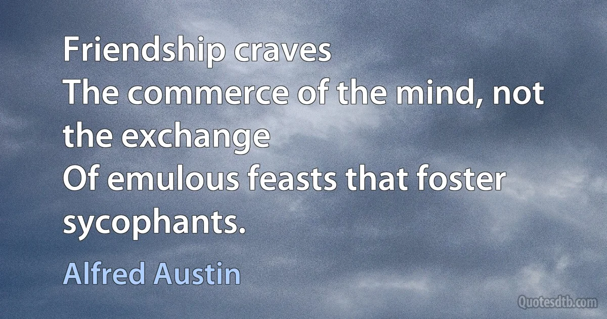 Friendship craves
The commerce of the mind, not the exchange
Of emulous feasts that foster sycophants. (Alfred Austin)