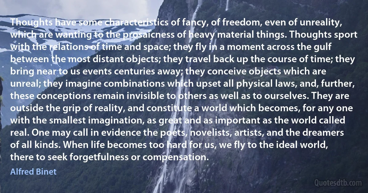 Thoughts have some characteristics of fancy, of freedom, even of unreality, which are wanting to the prosaicness of heavy material things. Thoughts sport with the relations of time and space; they fly in a moment across the gulf between the most distant objects; they travel back up the course of time; they bring near to us events centuries away; they conceive objects which are unreal; they imagine combinations which upset all physical laws, and, further, these conceptions remain invisible to others as well as to ourselves. They are outside the grip of reality, and constitute a world which becomes, for any one with the smallest imagination, as great and as important as the world called real. One may call in evidence the poets, novelists, artists, and the dreamers of all kinds. When life becomes too hard for us, we fly to the ideal world, there to seek forgetfulness or compensation. (Alfred Binet)