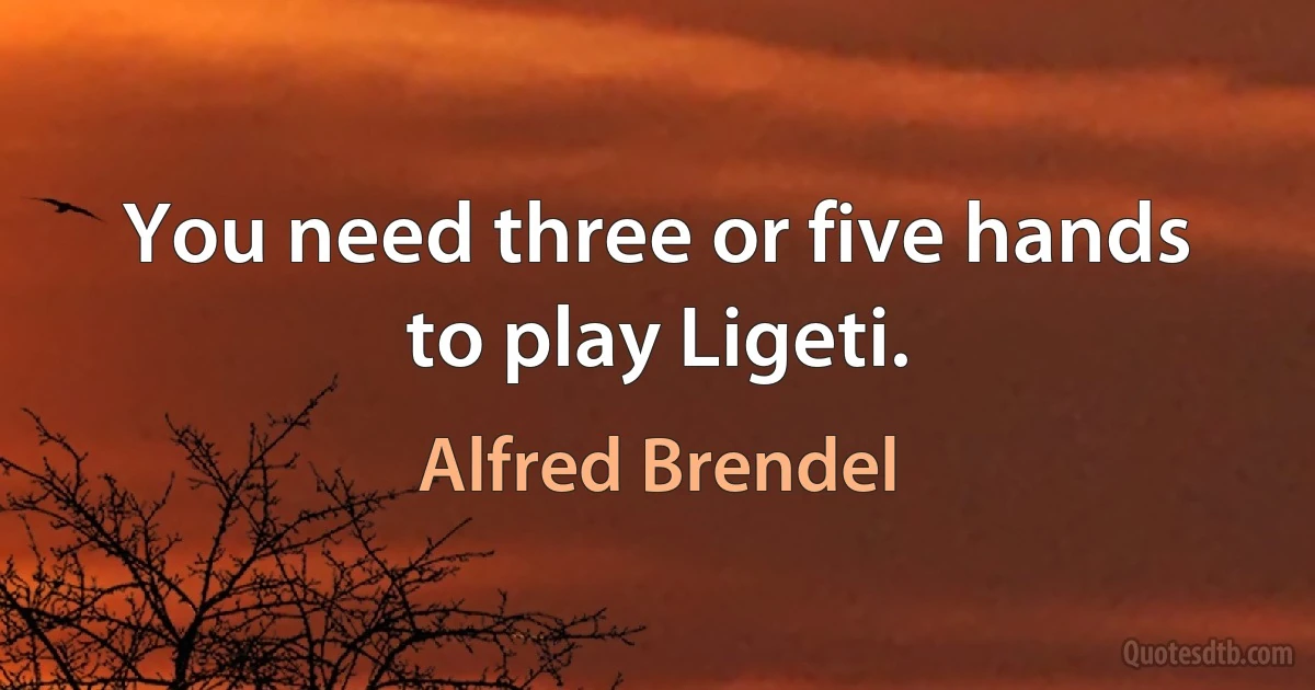 You need three or five hands to play Ligeti. (Alfred Brendel)