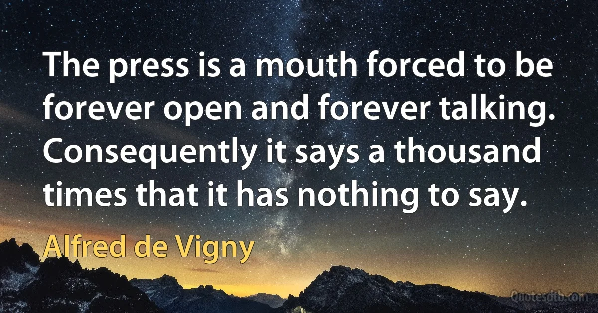 The press is a mouth forced to be forever open and forever talking. Consequently it says a thousand times that it has nothing to say. (Alfred de Vigny)