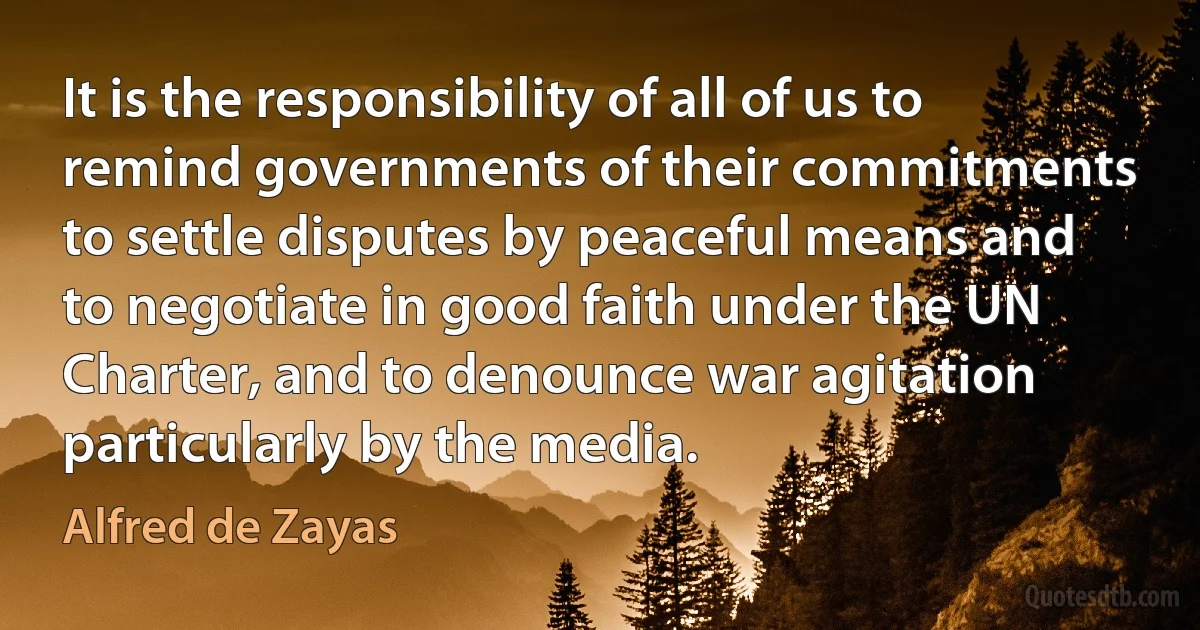 It is the responsibility of all of us to remind governments of their commitments to settle disputes by peaceful means and to negotiate in good faith under the UN Charter, and to denounce war agitation particularly by the media. (Alfred de Zayas)