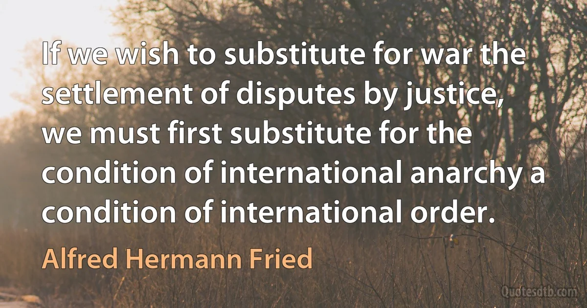 If we wish to substitute for war the settlement of disputes by justice, we must first substitute for the condition of international anarchy a condition of international order. (Alfred Hermann Fried)