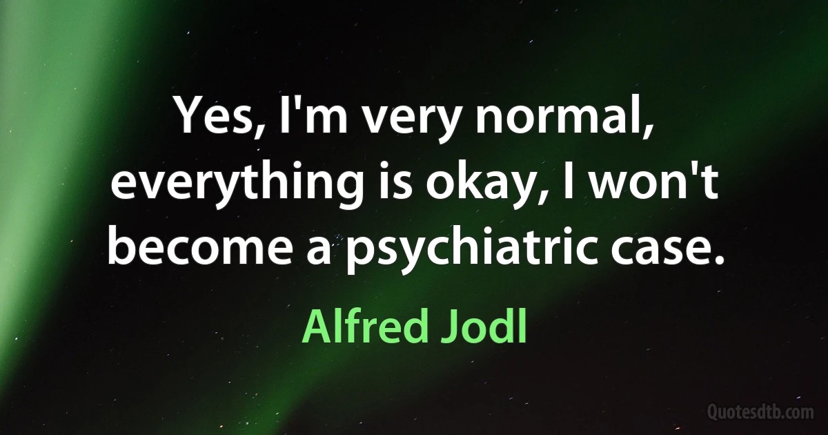 Yes, I'm very normal, everything is okay, I won't become a psychiatric case. (Alfred Jodl)