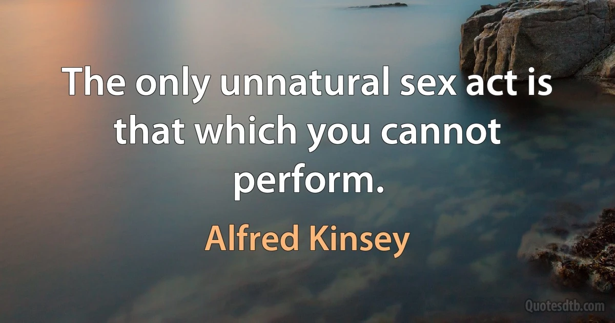 The only unnatural sex act is that which you cannot perform. (Alfred Kinsey)