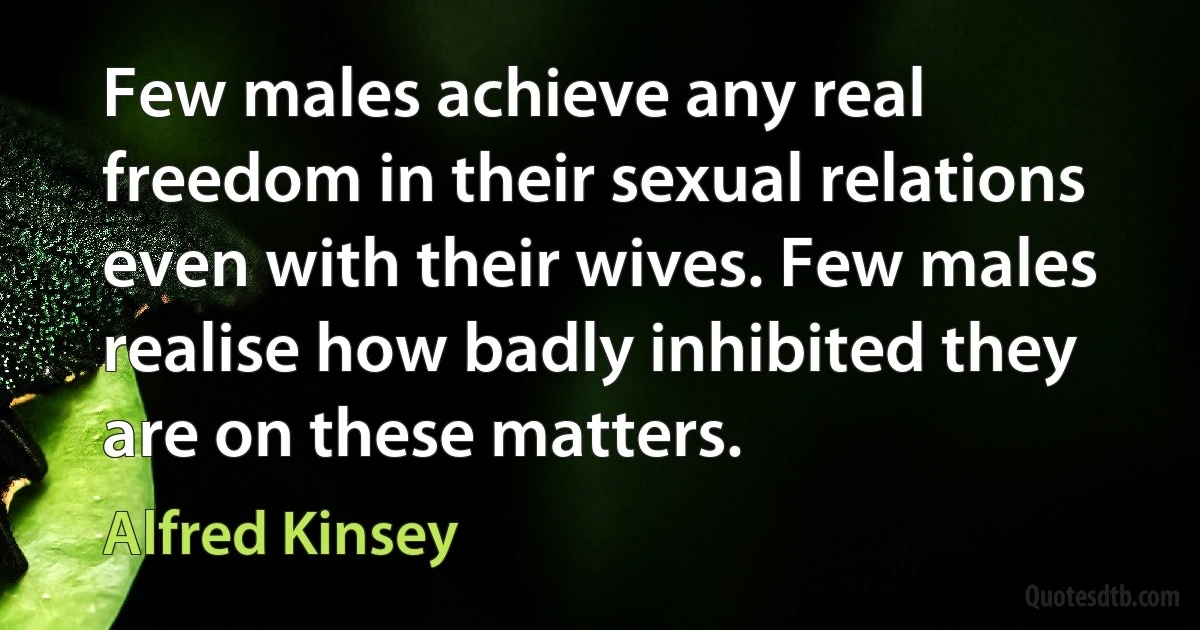 Few males achieve any real freedom in their sexual relations even with their wives. Few males realise how badly inhibited they are on these matters. (Alfred Kinsey)