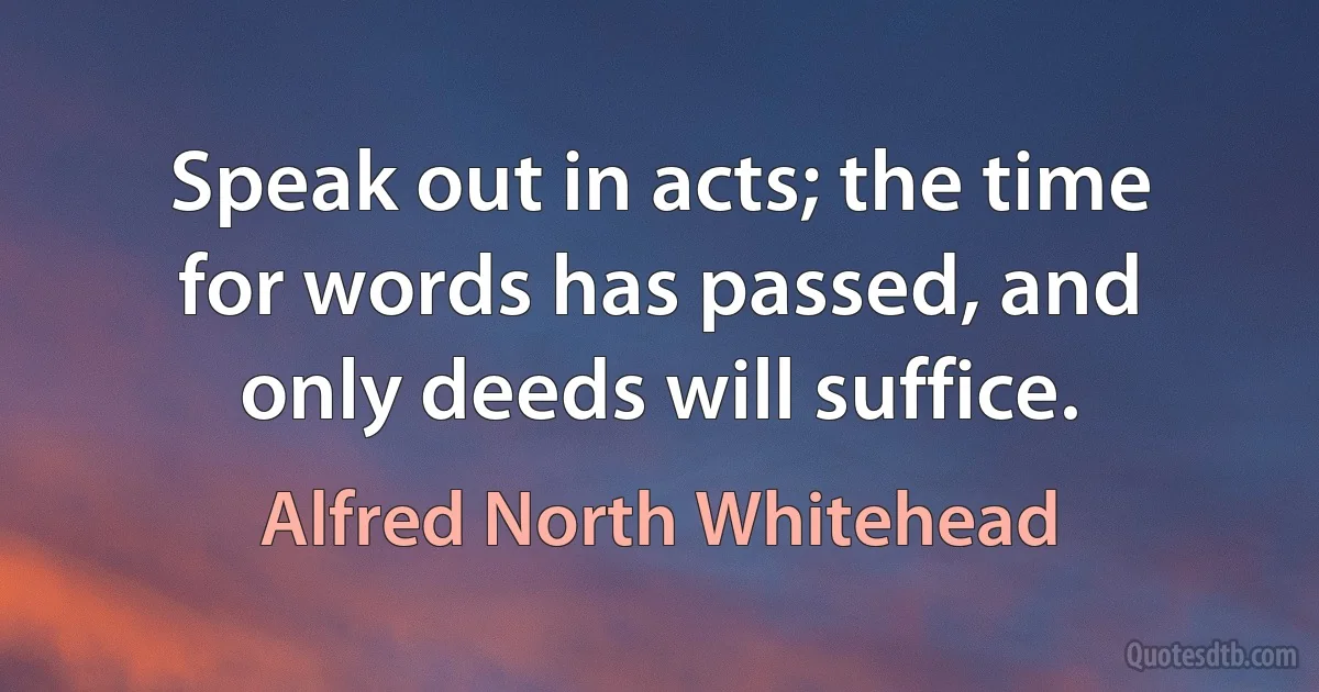 Speak out in acts; the time for words has passed, and only deeds will suffice. (Alfred North Whitehead)