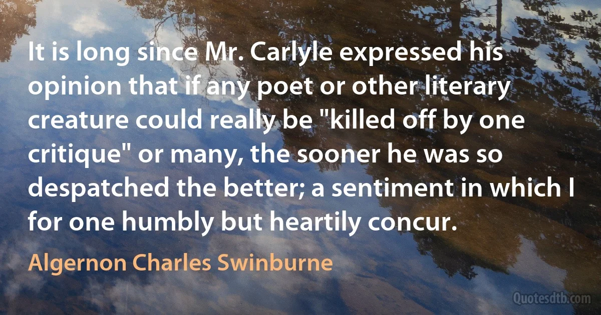 It is long since Mr. Carlyle expressed his opinion that if any poet or other literary creature could really be "killed off by one critique" or many, the sooner he was so despatched the better; a sentiment in which I for one humbly but heartily concur. (Algernon Charles Swinburne)