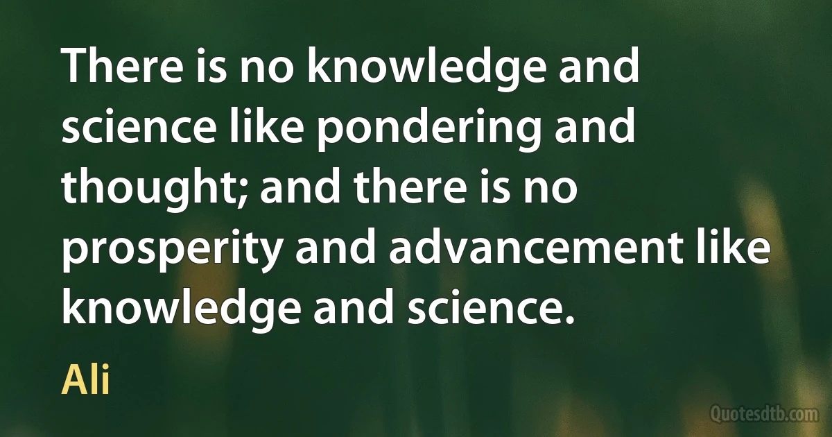 There is no knowledge and science like pondering and thought; and there is no prosperity and advancement like knowledge and science. (Ali)