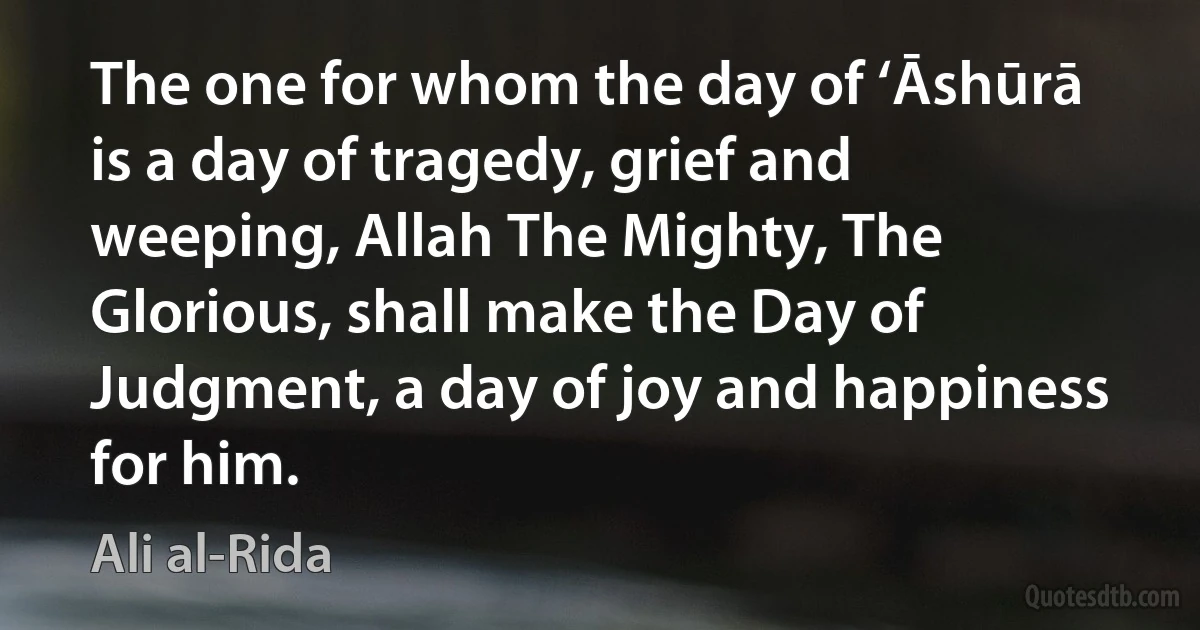 The one for whom the day of ‘Āshūrā is a day of tragedy, grief and weeping, Allah The Mighty, The Glorious, shall make the Day of Judgment, a day of joy and happiness for him. (Ali al-Rida)