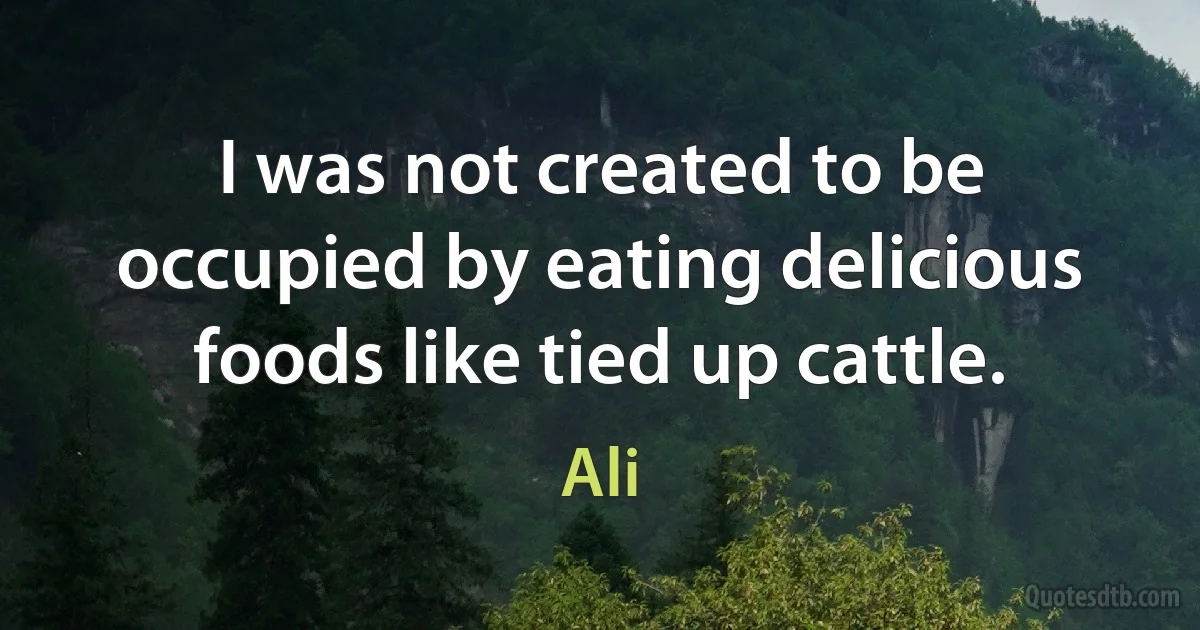 I was not created to be occupied by eating delicious foods like tied up cattle. (Ali)