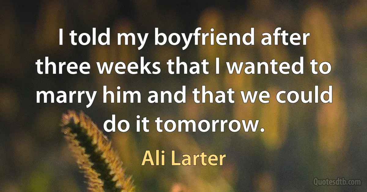 I told my boyfriend after three weeks that I wanted to marry him and that we could do it tomorrow. (Ali Larter)