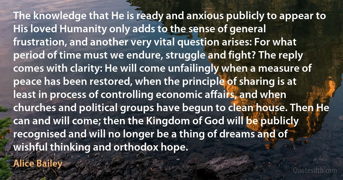 The knowledge that He is ready and anxious publicly to appear to His loved Humanity only adds to the sense of general frustration, and another very vital question arises: For what period of time must we endure, struggle and fight? The reply comes with clarity: He will come unfailingly when a measure of peace has been restored, when the principle of sharing is at least in process of controlling economic affairs, and when churches and political groups have begun to clean house. Then He can and will come; then the Kingdom of God will be publicly recognised and will no longer be a thing of dreams and of wishful thinking and orthodox hope. (Alice Bailey)