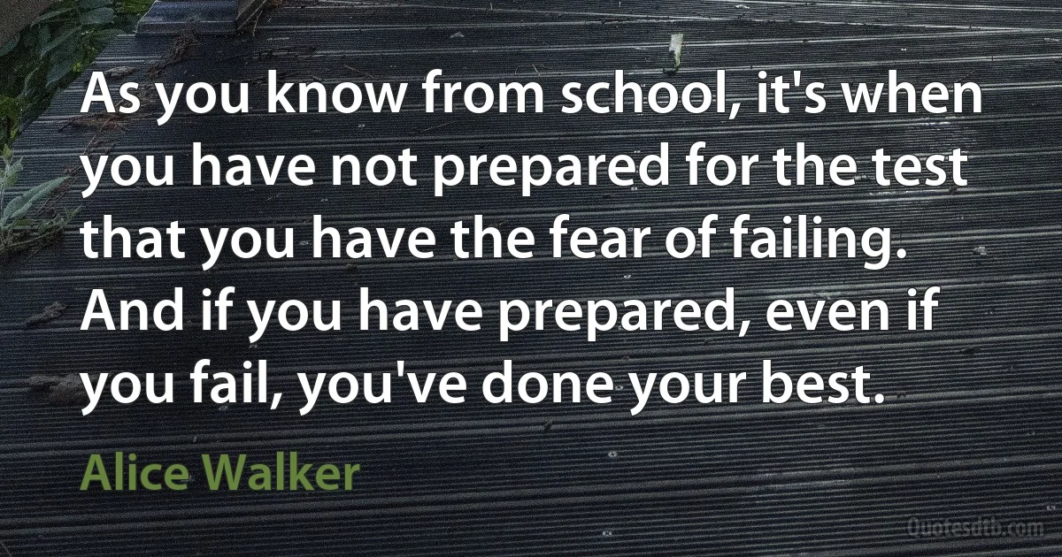 As you know from school, it's when you have not prepared for the test that you have the fear of failing. And if you have prepared, even if you fail, you've done your best. (Alice Walker)