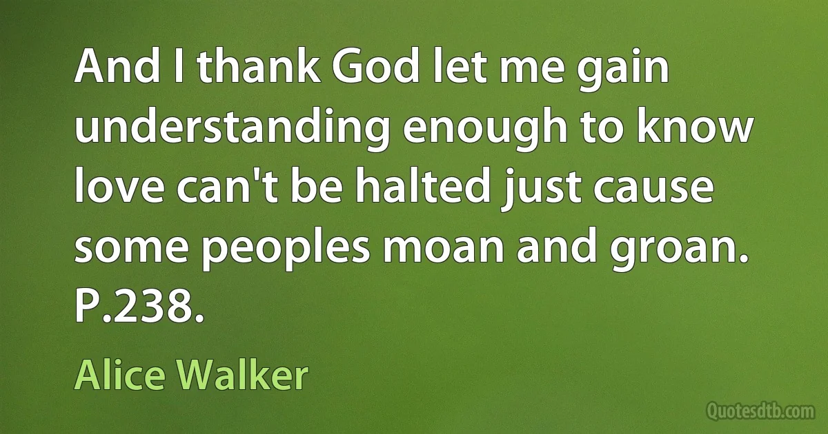 And I thank God let me gain understanding enough to know love can't be halted just cause some peoples moan and groan. P.238. (Alice Walker)