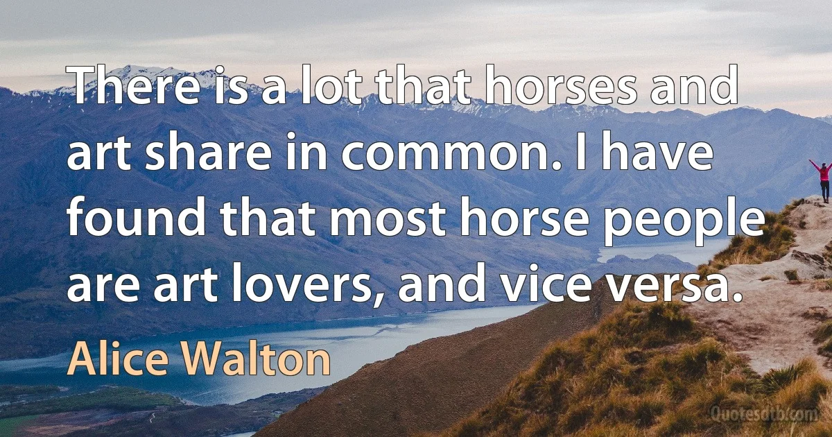 There is a lot that horses and art share in common. I have found that most horse people are art lovers, and vice versa. (Alice Walton)