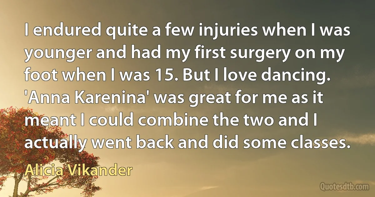 I endured quite a few injuries when I was younger and had my first surgery on my foot when I was 15. But I love dancing. 'Anna Karenina' was great for me as it meant I could combine the two and I actually went back and did some classes. (Alicia Vikander)