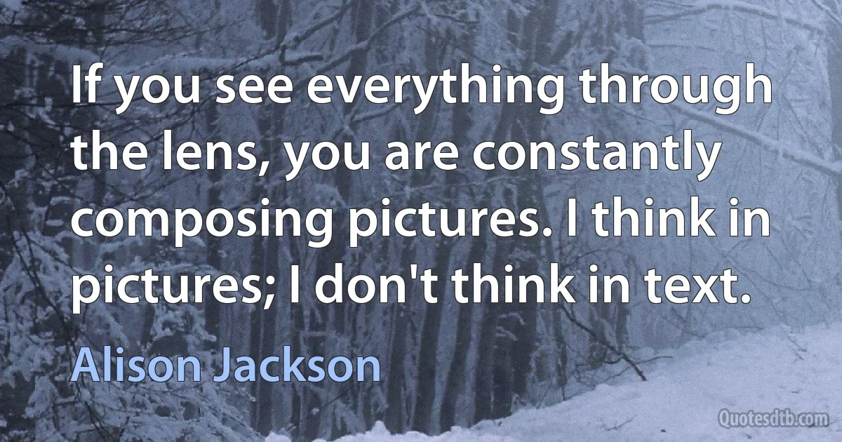 If you see everything through the lens, you are constantly composing pictures. I think in pictures; I don't think in text. (Alison Jackson)