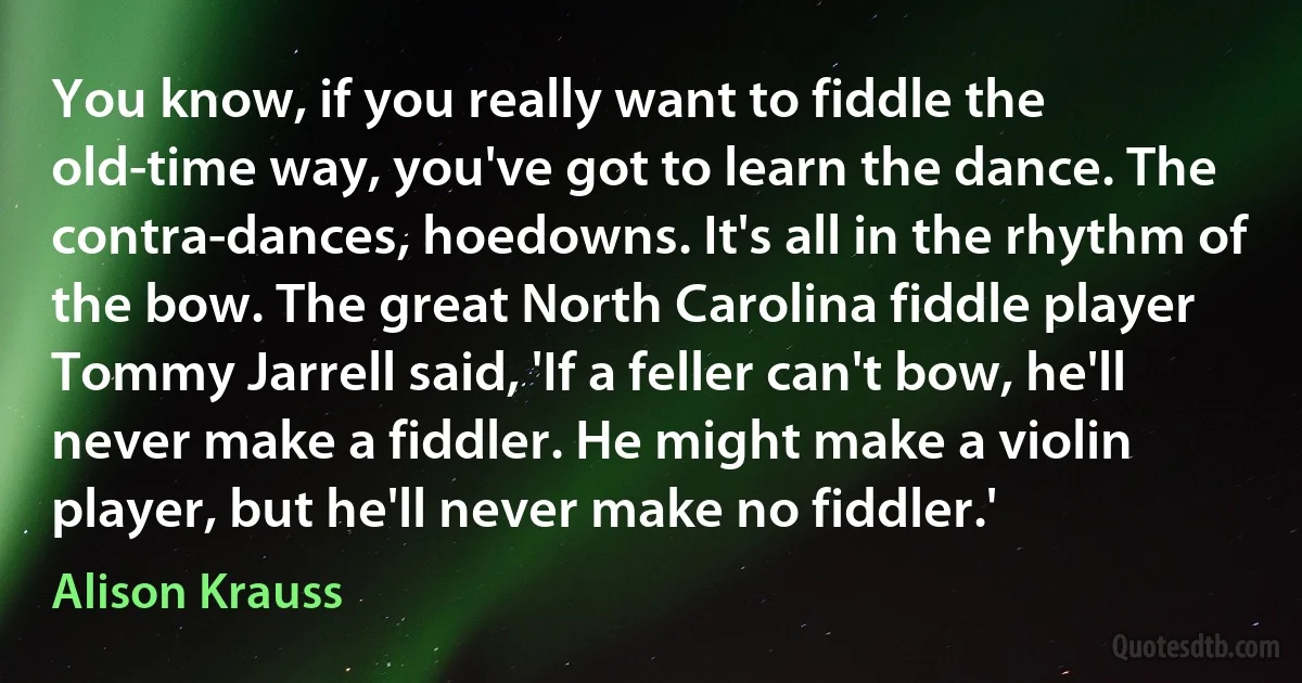 You know, if you really want to fiddle the old-time way, you've got to learn the dance. The contra-dances, hoedowns. It's all in the rhythm of the bow. The great North Carolina fiddle player Tommy Jarrell said, 'If a feller can't bow, he'll never make a fiddler. He might make a violin player, but he'll never make no fiddler.' (Alison Krauss)