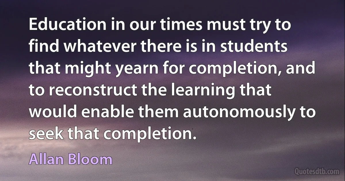 Education in our times must try to find whatever there is in students that might yearn for completion, and to reconstruct the learning that would enable them autonomously to seek that completion. (Allan Bloom)