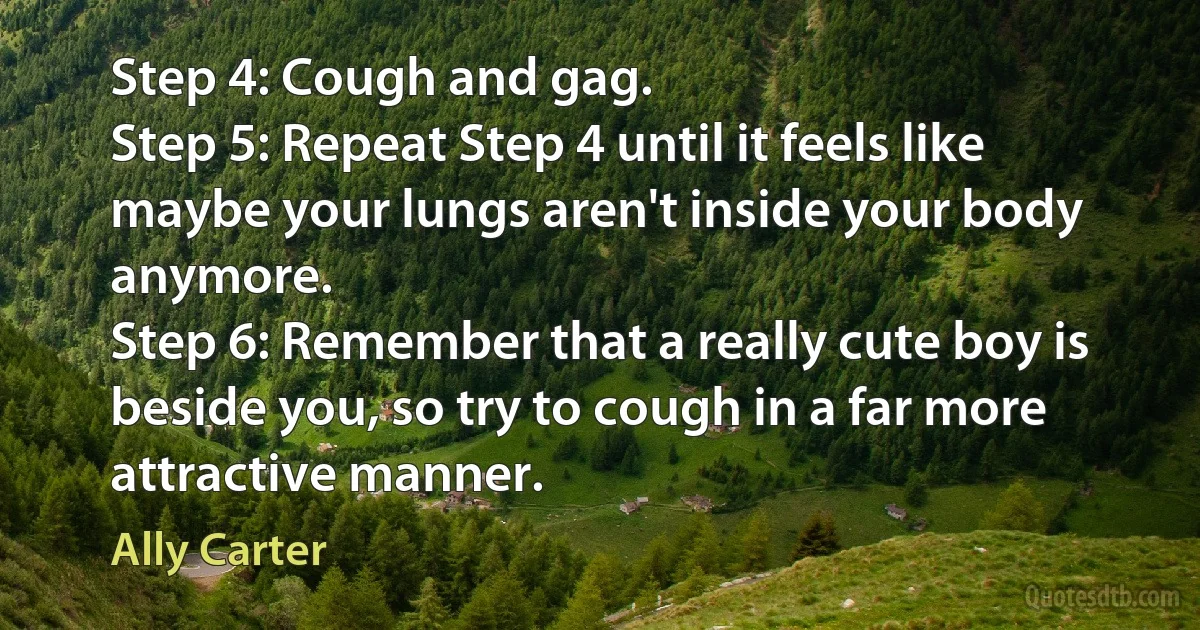 Step 4: Cough and gag.
Step 5: Repeat Step 4 until it feels like maybe your lungs aren't inside your body anymore.
Step 6: Remember that a really cute boy is beside you, so try to cough in a far more attractive manner. (Ally Carter)