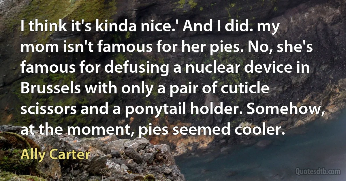 I think it's kinda nice.' And I did. my mom isn't famous for her pies. No, she's famous for defusing a nuclear device in Brussels with only a pair of cuticle scissors and a ponytail holder. Somehow, at the moment, pies seemed cooler. (Ally Carter)