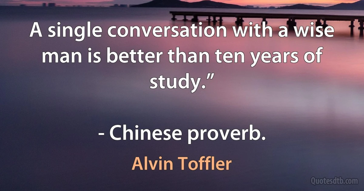 A single conversation with a wise man is better than ten years of study.”

- Chinese proverb. (Alvin Toffler)