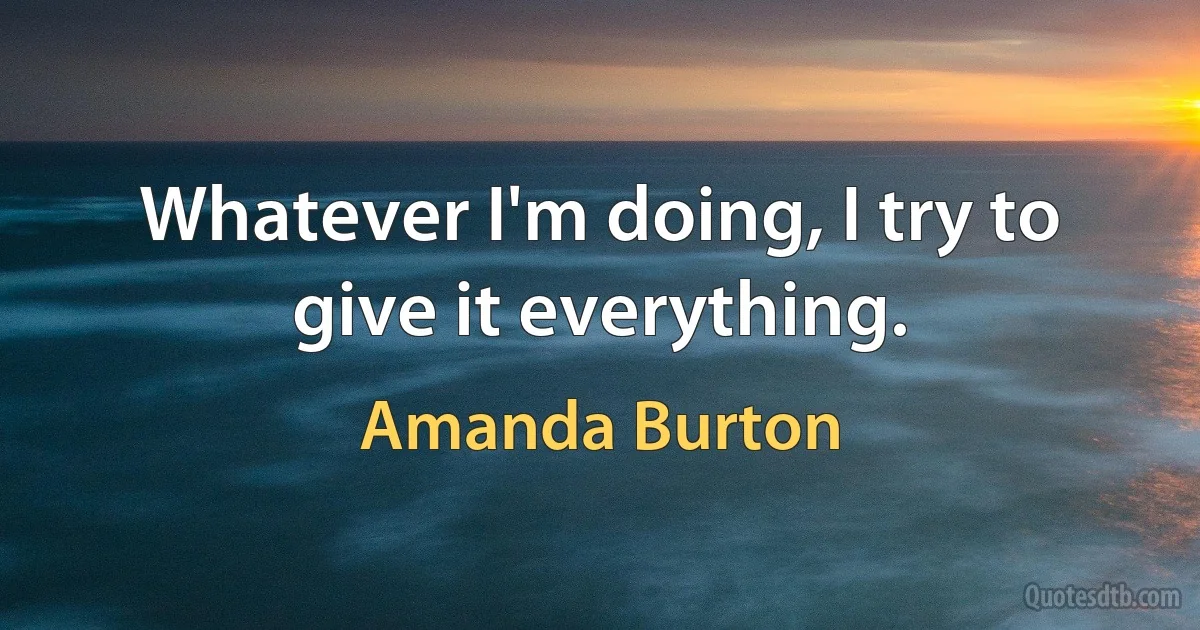 Whatever I'm doing, I try to give it everything. (Amanda Burton)