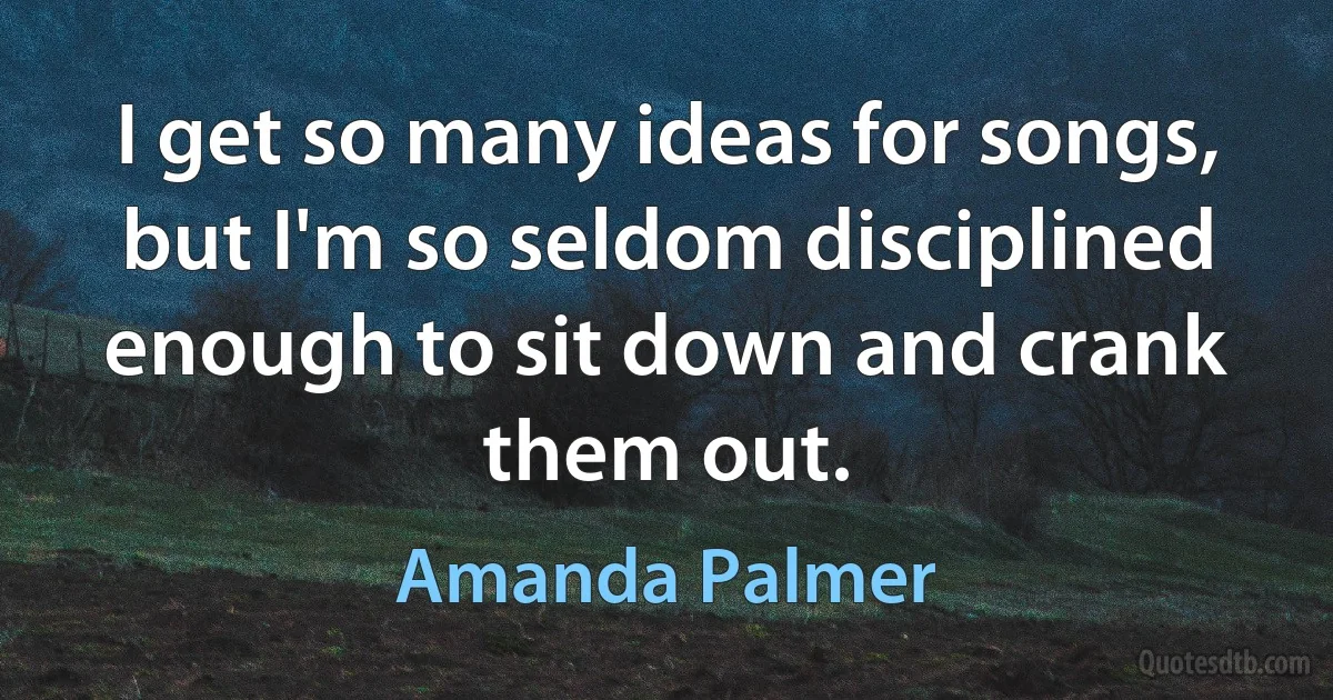 I get so many ideas for songs, but I'm so seldom disciplined enough to sit down and crank them out. (Amanda Palmer)