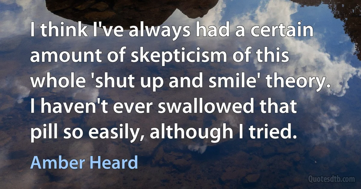 I think I've always had a certain amount of skepticism of this whole 'shut up and smile' theory. I haven't ever swallowed that pill so easily, although I tried. (Amber Heard)