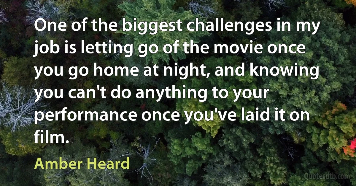 One of the biggest challenges in my job is letting go of the movie once you go home at night, and knowing you can't do anything to your performance once you've laid it on film. (Amber Heard)