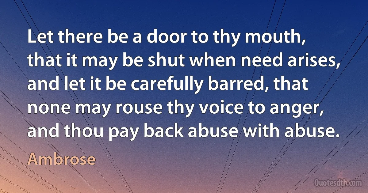 Let there be a door to thy mouth, that it may be shut when need arises, and let it be carefully barred, that none may rouse thy voice to anger, and thou pay back abuse with abuse. (Ambrose)