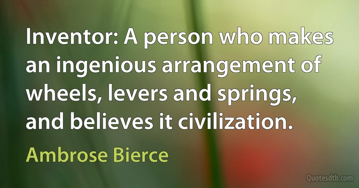 Inventor: A person who makes an ingenious arrangement of wheels, levers and springs, and believes it civilization. (Ambrose Bierce)