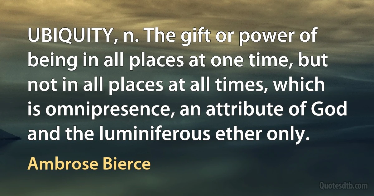 UBIQUITY, n. The gift or power of being in all places at one time, but not in all places at all times, which is omnipresence, an attribute of God and the luminiferous ether only. (Ambrose Bierce)