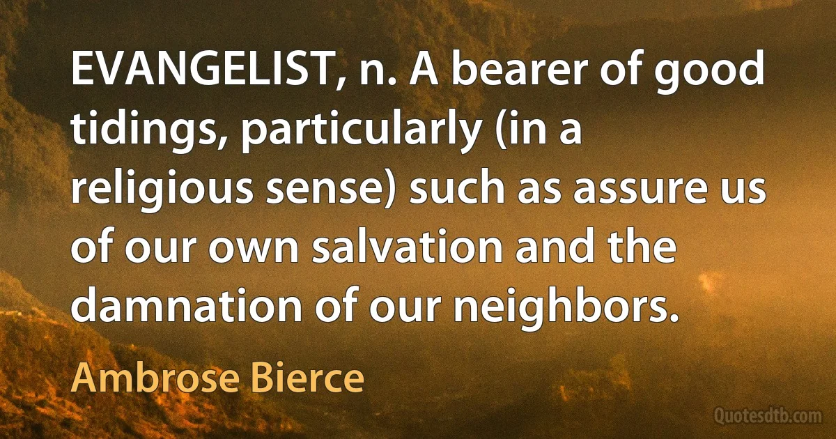 EVANGELIST, n. A bearer of good tidings, particularly (in a religious sense) such as assure us of our own salvation and the damnation of our neighbors. (Ambrose Bierce)