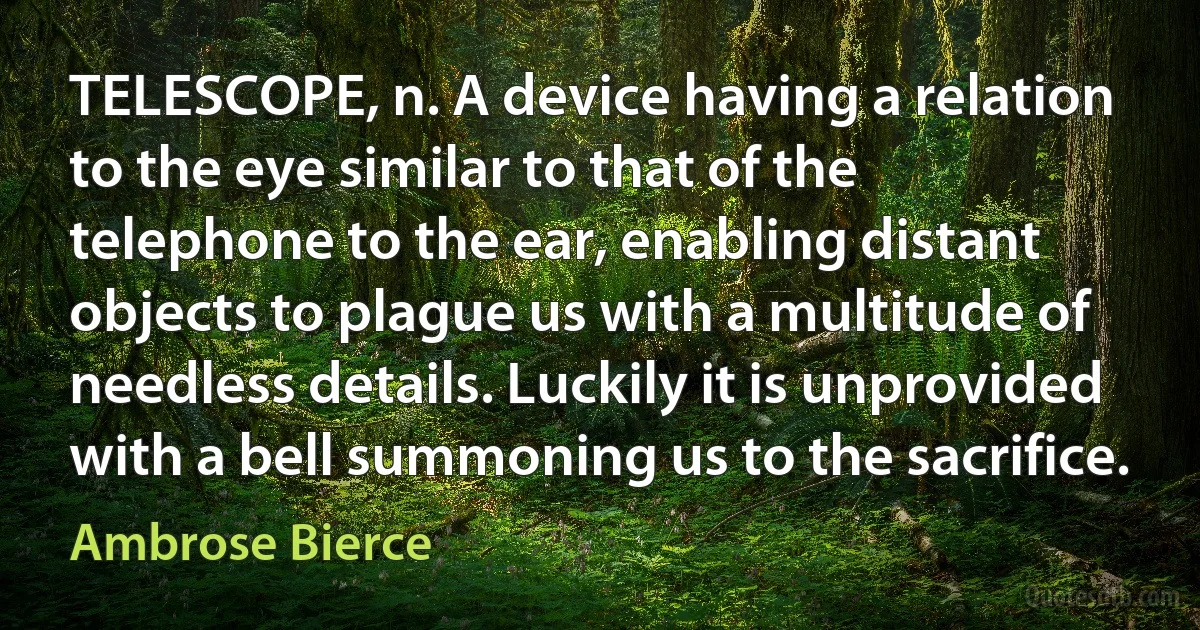 TELESCOPE, n. A device having a relation to the eye similar to that of the telephone to the ear, enabling distant objects to plague us with a multitude of needless details. Luckily it is unprovided with a bell summoning us to the sacrifice. (Ambrose Bierce)