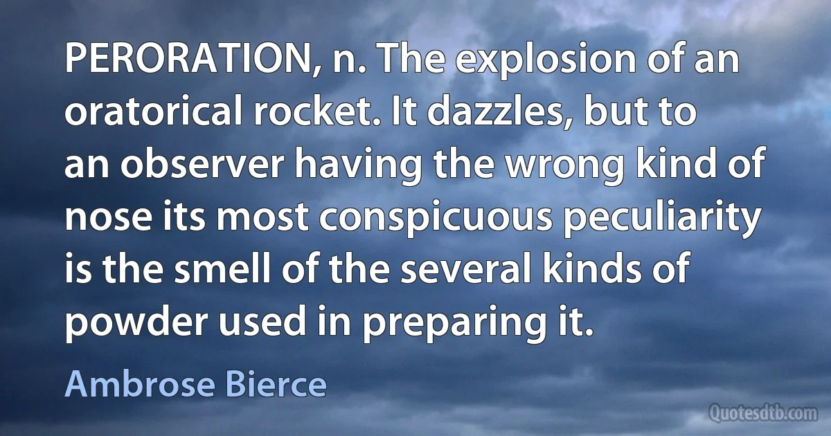 PERORATION, n. The explosion of an oratorical rocket. It dazzles, but to an observer having the wrong kind of nose its most conspicuous peculiarity is the smell of the several kinds of powder used in preparing it. (Ambrose Bierce)