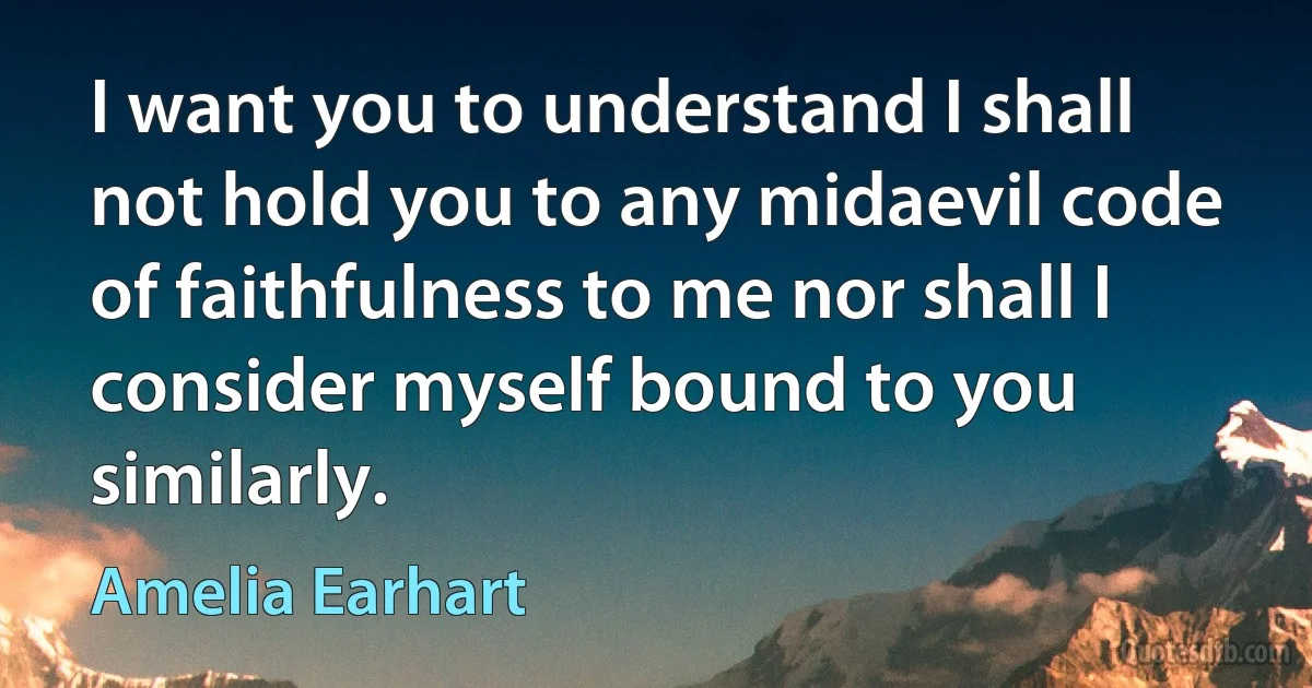 I want you to understand I shall not hold you to any midaevil code of faithfulness to me nor shall I consider myself bound to you similarly. (Amelia Earhart)