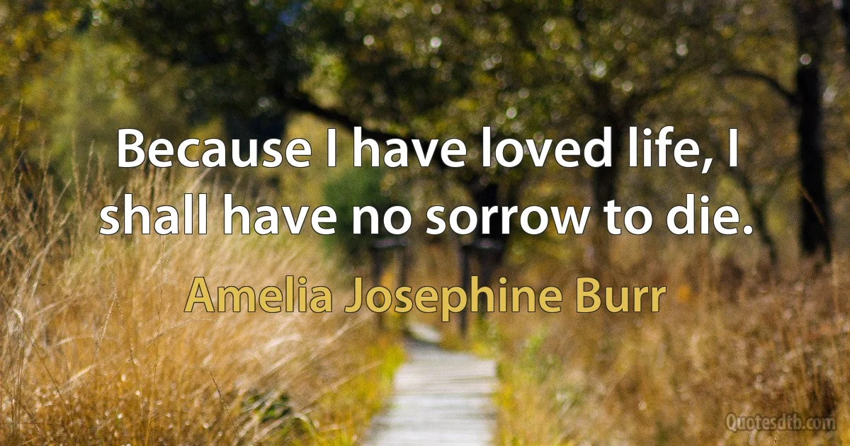 Because I have loved life, I shall have no sorrow to die. (Amelia Josephine Burr)