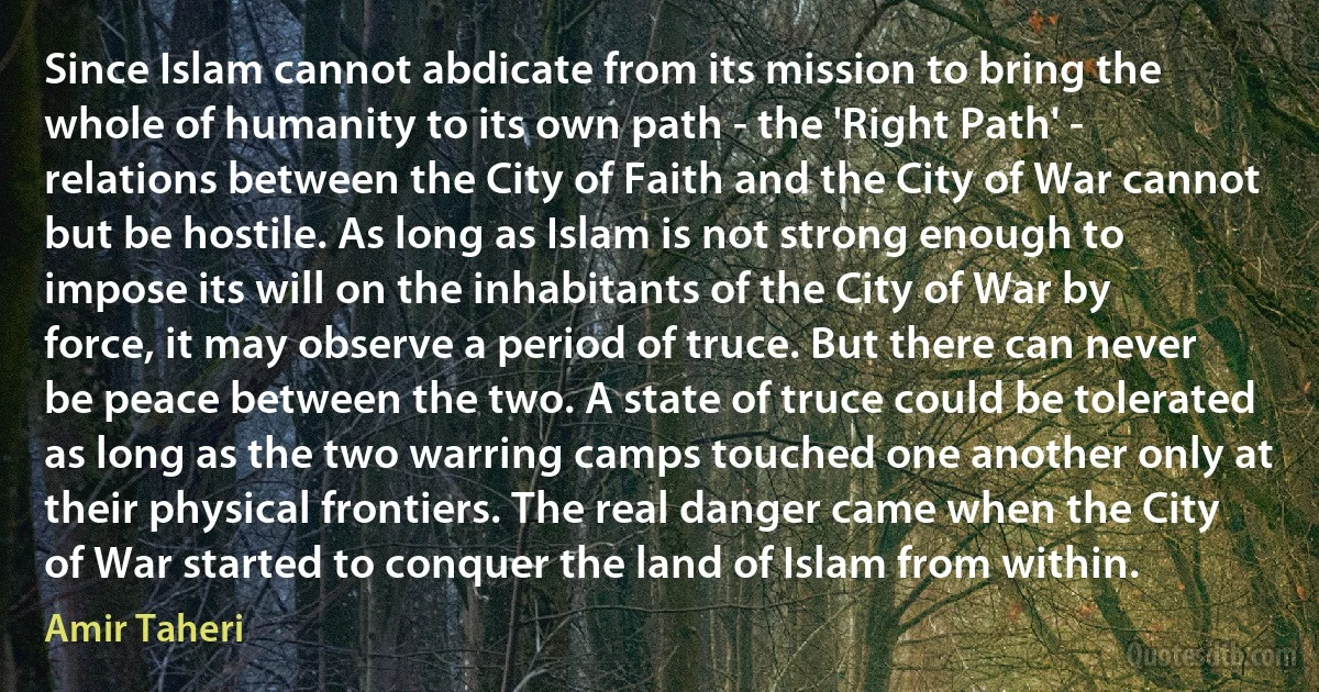 Since Islam cannot abdicate from its mission to bring the whole of humanity to its own path - the 'Right Path' - relations between the City of Faith and the City of War cannot but be hostile. As long as Islam is not strong enough to impose its will on the inhabitants of the City of War by force, it may observe a period of truce. But there can never be peace between the two. A state of truce could be tolerated as long as the two warring camps touched one another only at their physical frontiers. The real danger came when the City of War started to conquer the land of Islam from within. (Amir Taheri)