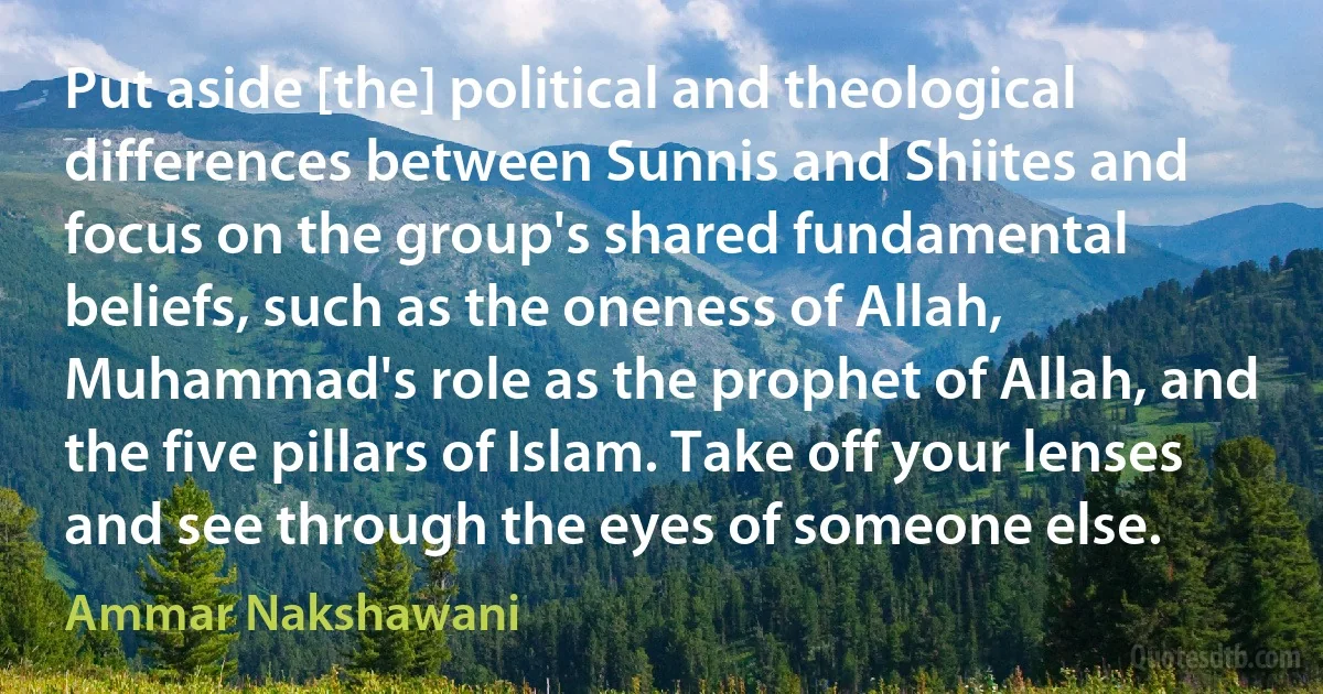 Put aside [the] political and theological differences between Sunnis and Shiites and focus on the group's shared fundamental beliefs, such as the oneness of Allah, Muhammad's role as the prophet of Allah, and the five pillars of Islam. Take off your lenses and see through the eyes of someone else. (Ammar Nakshawani)