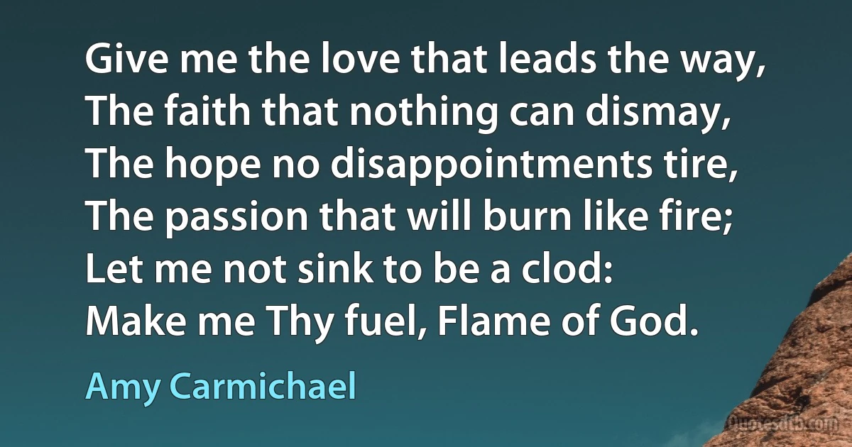 Give me the love that leads the way,
The faith that nothing can dismay,
The hope no disappointments tire,
The passion that will burn like fire;
Let me not sink to be a clod:
Make me Thy fuel, Flame of God. (Amy Carmichael)