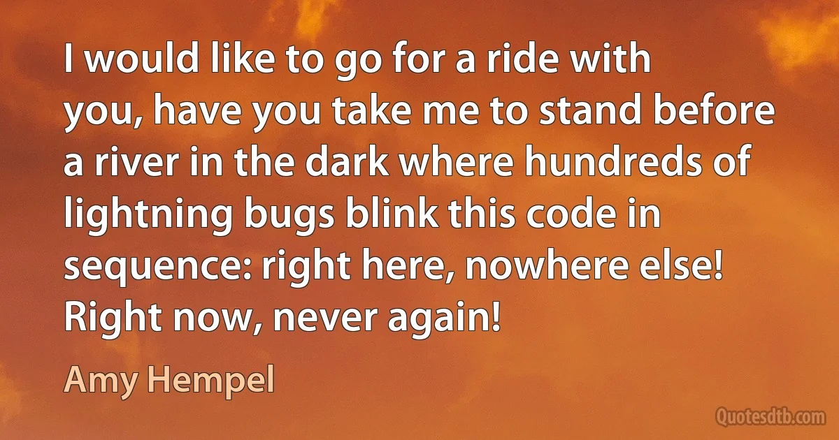 I would like to go for a ride with you, have you take me to stand before a river in the dark where hundreds of lightning bugs blink this code in sequence: right here, nowhere else! Right now, never again! (Amy Hempel)