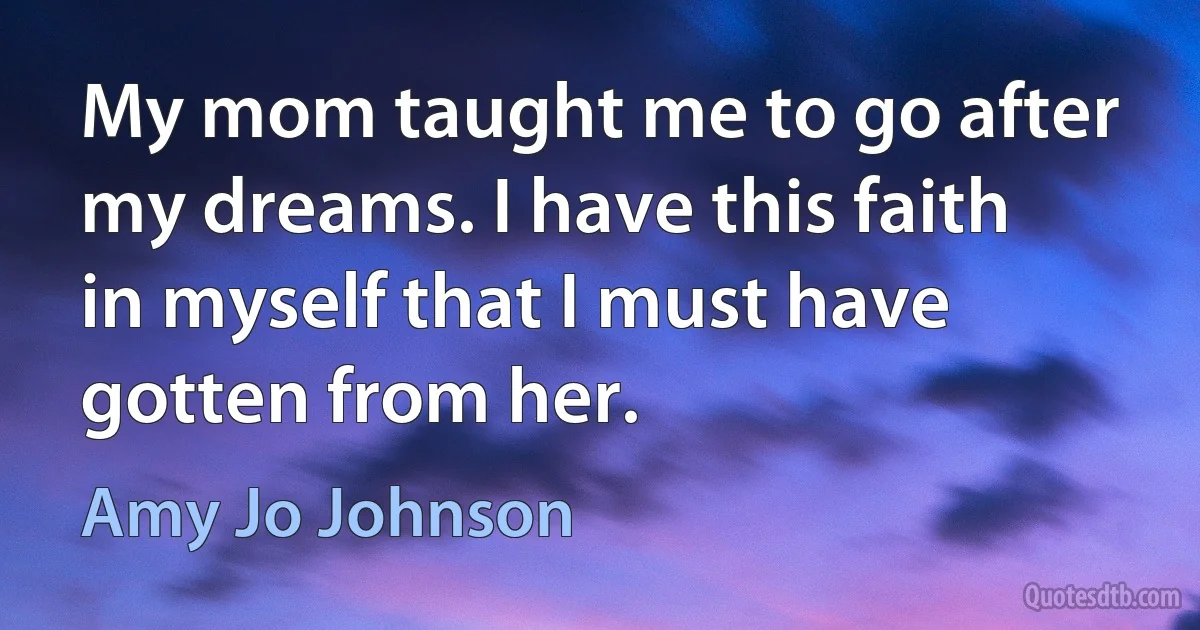 My mom taught me to go after my dreams. I have this faith in myself that I must have gotten from her. (Amy Jo Johnson)