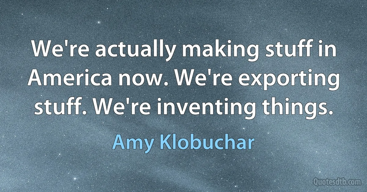 We're actually making stuff in America now. We're exporting stuff. We're inventing things. (Amy Klobuchar)