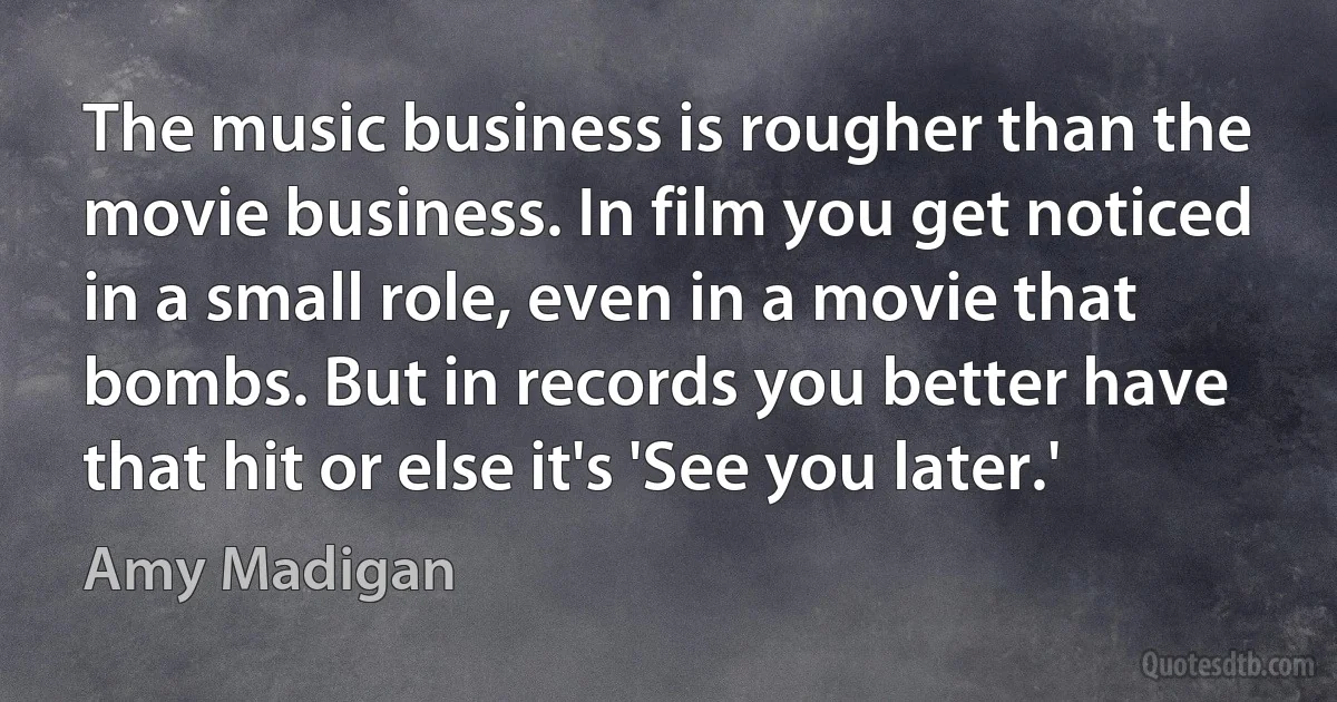 The music business is rougher than the movie business. In film you get noticed in a small role, even in a movie that bombs. But in records you better have that hit or else it's 'See you later.' (Amy Madigan)