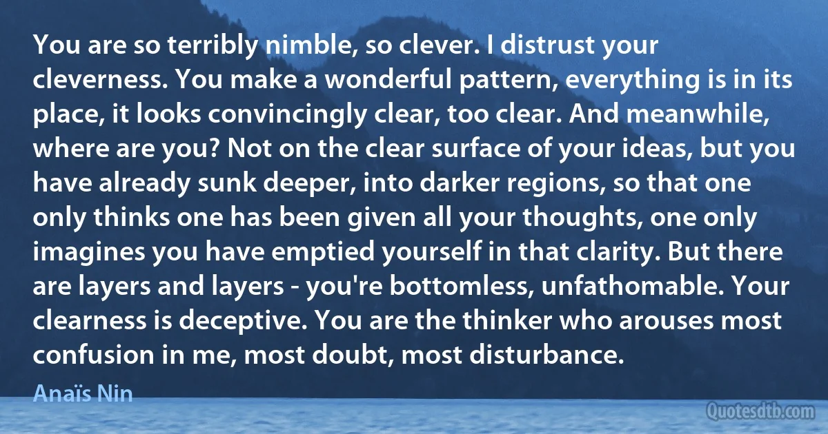 You are so terribly nimble, so clever. I distrust your cleverness. You make a wonderful pattern, everything is in its place, it looks convincingly clear, too clear. And meanwhile, where are you? Not on the clear surface of your ideas, but you have already sunk deeper, into darker regions, so that one only thinks one has been given all your thoughts, one only imagines you have emptied yourself in that clarity. But there are layers and layers - you're bottomless, unfathomable. Your clearness is deceptive. You are the thinker who arouses most confusion in me, most doubt, most disturbance. (Anaïs Nin)